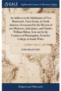 Address to the Inhabitants of New Brunswick, Nova-Scotia, in North America, Occasioned by the Mission of two Ministers, John James, and Charles William Milton, Sent out by the Countess of Huntingdon, From her College in South-Wales