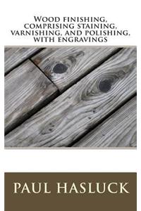 Wood Finishing, Comprising Staining, Varnishing, and Polishing, with Engravings