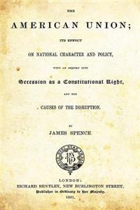 The American Union: Its Effect on National Character and Policy, with an Inquiry Into Secession as a Constitutional Right and the Causes of Disruption