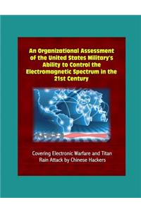 An Organizational Assessment of the United States Military's Ability to Control the Electromagnetic Spectrum in the 21st Century - Covering Electronic Warfare and Titan Rain Attack by Chinese Hackers