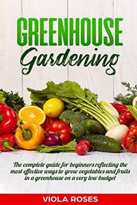 Greenhouse Gardening: The Complete Guide for Beginners Reflecting the Most Effective Ways to Grow Vegetables and Fruits In a Greenhouse On a Very Low Budget