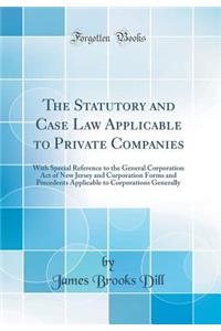 The Statutory and Case Law Applicable to Private Companies: With Special Reference to the General Corporation Act of New Jersey and Corporation Forms and Precedents Applicable to Corporations Generally (Classic Reprint)