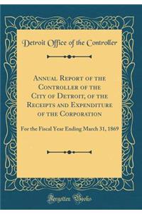 Annual Report of the Controller of the City of Detroit, of the Receipts and Expenditure of the Corporation: For the Fiscal Year Ending March 31, 1869 (Classic Reprint)
