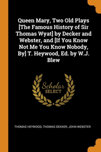 Queen Mary, Two Old Plays [The Famous History of Sir Thomas Wyat] by Decker and Webster, and [If You Know Not Me You Know Nobody, By] T. Heywood, Ed. by W.J. Blew