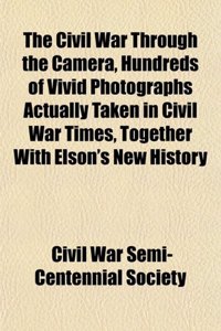 The Civil War Through the Camera, Hundreds of Vivid Photographs Actually Taken in Civil War Times, Together with Elson's New History