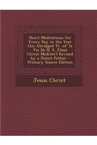 Short Meditations for Every Day in the Year (an Abridged Tr. of 'la Vie de N. S. Jesus Christ Meditee') Revised by a Jesuit Father