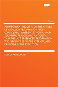 An Important Inquiry; Or, the Nature of a Church Reformation Fully Considered: Wherein Is Shown, from Scripture, Reason, and Antiquity, That the Late Pretended Reformation Was Groundless in the Attempt, and Defective in the Execution