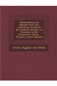 Beschreibung Der Sakular-Feier Der Aufnahme Friedrich Des Grossen, Konigs Von Preussen in Den Freumaurer-Bund. - Primary Source Edition