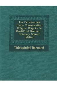 Les Ceremonies D'Une Consecration D'Eglise D'Apres Le Pontifical Romain - Primary Source Edition