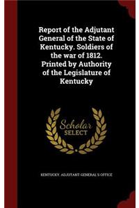 Report of the Adjutant General of the State of Kentucky. Soldiers of the war of 1812. Printed by Authority of the Legislature of Kentucky