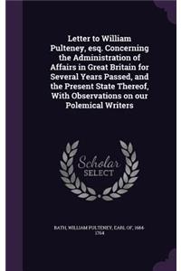 Letter to William Pulteney, esq. Concerning the Administration of Affairs in Great Britain for Several Years Passed, and the Present State Thereof, With Observations on our Polemical Writers