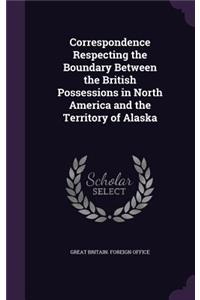 Correspondence Respecting the Boundary Between the British Possessions in North America and the Territory of Alaska