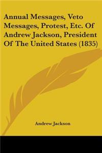 Annual Messages, Veto Messages, Protest, Etc. Of Andrew Jackson, President Of The United States (1835)