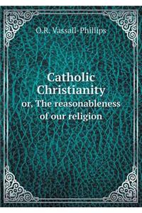 Catholic Christianity Or, the Reasonableness of Our Religion