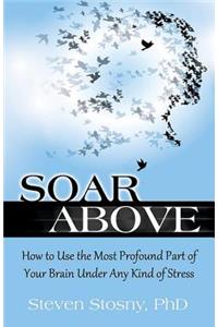 Soar Above: How to Use the Most Profound Part of Your Brain Under Any Kind of Stress