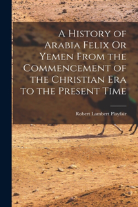 History of Arabia Felix Or Yemen From the Commencement of the Christian Era to the Present Time
