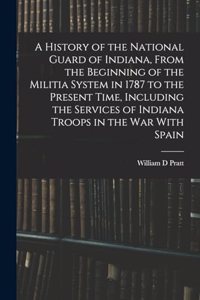 History of the National Guard of Indiana, From the Beginning of the Militia System in 1787 to the Present Time, Including the Services of Indiana Troops in the war With Spain