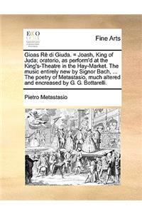 Gioas Rè Di Giuda. = Joash, King of Juda; Oratorio, as Perform'd at the King's-Theatre in the Hay-Market. the Music Entirely New by Signor Bach, ... the Poetry of Metastasio, Much Altered and Encreased by G. G. Bottarelli.