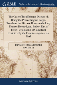 Case of Insufficiency Discuss'd; Being the Proceedings at Large, Touching the Divorce Between the Lady Frances Howard, and Robert Earl of Essex, Upon a Bill of Complaint Exhibited by the Countess Against the Earl
