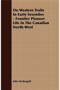 On Western Trails In Early Seventies - Frontier Pioneer Life In The Canadian North-West