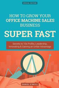 How to Grow Your Office Machine Sales Business Super Fast: Secrets to 10x Profits, Leadership, Innovation & Gaining an Unfair Advantage