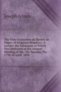 Utter Extinction of Slavery an Object of Scripture Prophecy: A Lecture the Substance of Which Was Delivered at the Annual Meeting of the . On Tuesday, the 17Th of April, 1832