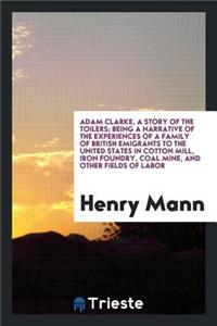 Adam Clarke, a Story of the Toilers; Being a Narrative of the Experiences of a Family of British Emigrants to the United States in Cotton Mill, Iron Foundry, Coal Mine, and Other Fields of Labor