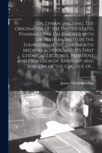 Dr. Lyman Spalding, the Originator of the United States Pharmacopia, Co-laborer With Dr. Nathan Smith in the Founding of the Dartmouth Medical School, and Its First Chemical Lecturer, President and Professor of Anatomy and Surgery of the College Of