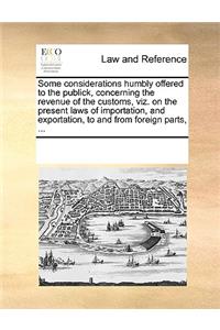 Some considerations humbly offered to the publick, concerning the revenue of the customs, viz. on the present laws of importation, and exportation, to and from foreign parts, ...