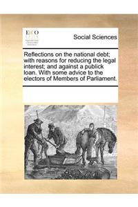 Reflections on the National Debt; With Reasons for Reducing the Legal Interest; And Against a Publick Loan. with Some Advice to the Electors of Members of Parliament.