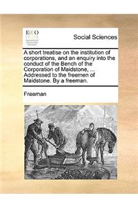 A Short Treatise on the Institution of Corporations, and an Enquiry Into the Conduct of the Bench of the Corporation of Maidstone, ... Addressed to the Freemen of Maidstone. by a Freeman.