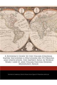 A Reference Guide to the Italian Colonial Empire Including a Discussion on Its Origins and Unification, the Empire's Role in World Wars I and II, and Italian Fascism During Mussolini's Reign