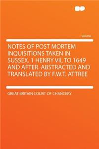 Notes of Post Mortem Inquisitions Taken in Sussex. 1 Henry VII, to 1649 and After. Abstracted and Translated by F.W.T. Attree