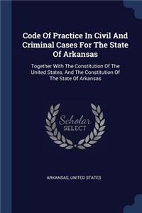 Code Of Practice In Civil And Criminal Cases For The State Of Arkansas: Together With The Constitution Of The United States, And The Constitution Of The State Of Arkansas