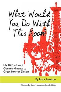What Would You Do with This Room?: My 10 Foolproof Commandments to Great Interior Design