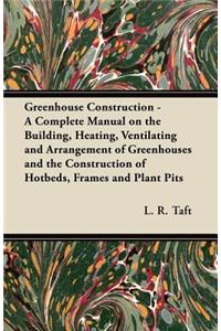 Greenhouse Construction - A Complete Manual on the Building, Heating, Ventilating and Arrangement of Greenhouses and the Construction of Hotbeds, Frames and Plant Pits