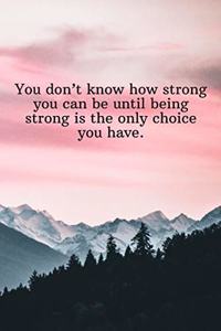 You don't know how strong you can be until being strong is the only choice you have.