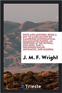Hints and Answers; Being a Key to a Collection of Cambridge Mathematical Examination Papers, as Proposed at the Several Colleges. Part 1. ?ontaining Euclid, Arthimetic, and Algebra
