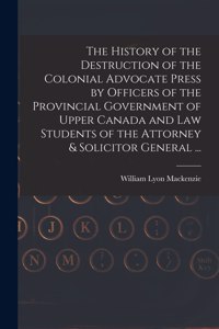 History of the Destruction of the Colonial Advocate Press by Officers of the Provincial Government of Upper Canada and Law Students of the Attorney & Solicitor General ... [microform]