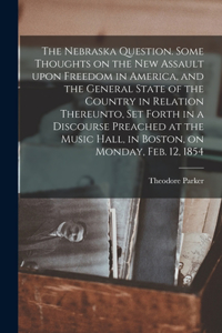 Nebraska Question. Some Thoughts on the New Assault Upon Freedom in America, and the General State of the Country in Relation Thereunto, Set Forth in a Discourse Preached at the Music Hall, in Boston, on Monday, Feb. 12, 1854