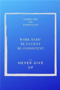 There are NO shortcuts Work hard Be patient Be Consistent and Never Give Up