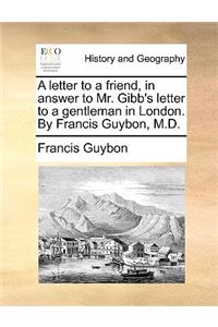 A Letter to a Friend, in Answer to Mr. Gibb's Letter to a Gentleman in London. by Francis Guybon, M.D.