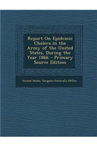 Report on Epidemic Cholera in the Army of the United States, During the Year 1866