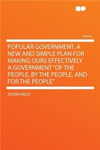 Popular Government. a New and Simple Plan for Making Ours Effectively a Government of the People, by the People, and for the People