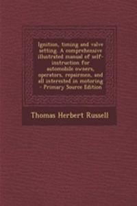 Ignition, Timing and Valve Setting. a Comprehensive Illustrated Manual of Self-Instruction for Automobile Owners, Operators, Repairmen, and All Interested in Motoring
