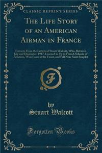 The Life Story of an American Airman in France: Extracts from the Letters of Stuart Walcott, Who, Between July and December, 1917, Learned to Fly in French Schools of Aviation, Won Fame at the Front, and Fell Near Saint Souplet (Classic Reprint)