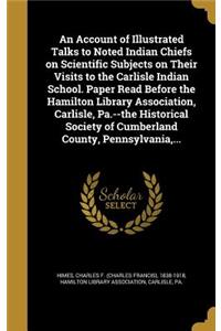 Account of Illustrated Talks to Noted Indian Chiefs on Scientific Subjects on Their Visits to the Carlisle Indian School. Paper Read Before the Hamilton Library Association, Carlisle, Pa.--the Historical Society of Cumberland County, Pennsylvania,