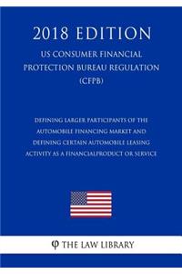 Defining Larger Participants of the Automobile Financing Market and Defining Certain Automobile Leasing Activity as a Financial Product or Service (Us Consumer Financial Protection Bureau Regulation) (Cfpb) (2018 Edition)