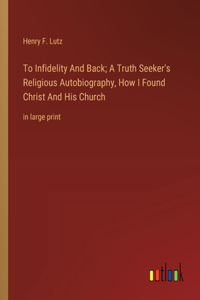 To Infidelity And Back; A Truth Seeker's Religious Autobiography, How I Found Christ And His Church: in large print