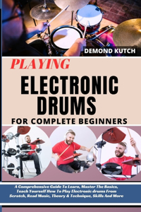 Playing Electronic Drums for Complete Beginners: A Comprehensive Guide To Learn, Master The Basics, Teach Yourself How To Play Electronic Drums From Scratch, Read Music, Theory & Technique And More